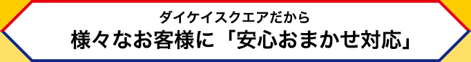 ダイケイスクエアだから様々なお客様に「安心おまかせ対応」