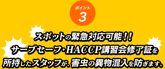 ポイント3 スポットの緊急対応可能！！サーブセーフ・ＨＡＣＣＰ講習会修了証を所持したスタッフが、害虫の異物混入を防ぎます。